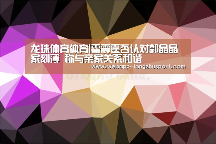 龙珠体育体育|霍震霆否认对郭晶晶家刻薄 称与亲家关系和谐(图3) 龙珠体育体育